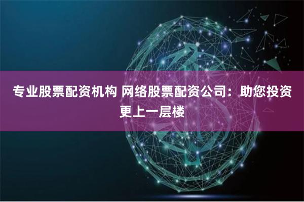 专业股票配资机构 网络股票配资公司：助您投资更上一层楼