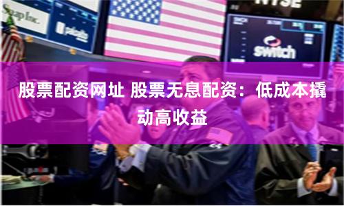 股票配资网址 股票无息配资：低成本撬动高收益