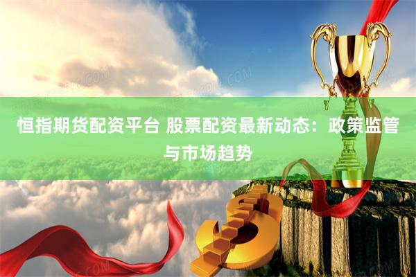 恒指期货配资平台 股票配资最新动态：政策监管与市场趋势
