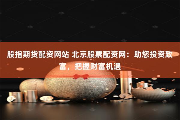 股指期货配资网站 北京股票配资网：助您投资致富，把握财富机遇