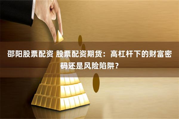 邵阳股票配资 股票配资期货：高杠杆下的财富密码还是风险陷阱？