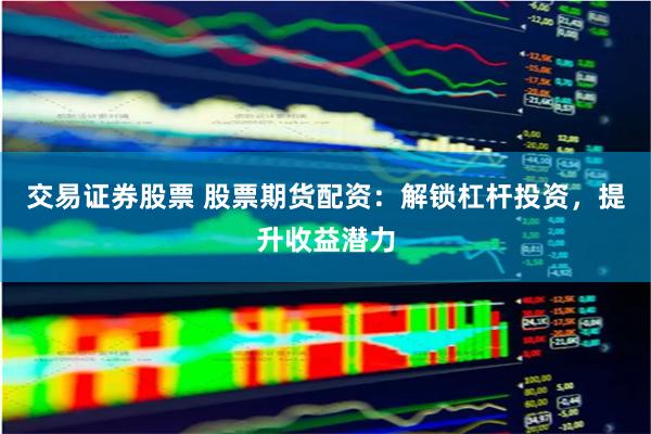 交易证券股票 股票期货配资：解锁杠杆投资，提升收益潜力