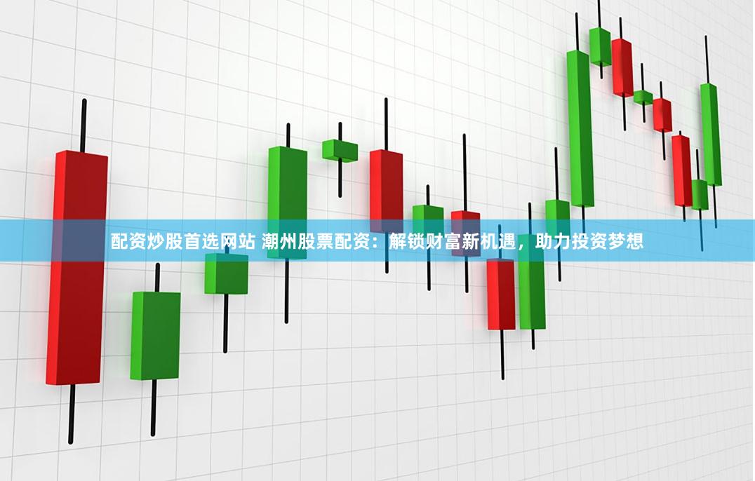 配资炒股首选网站 潮州股票配资：解锁财富新机遇，助力投资梦想