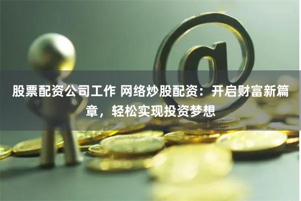 股票配资公司工作 网络炒股配资：开启财富新篇章，轻松实现投资梦想