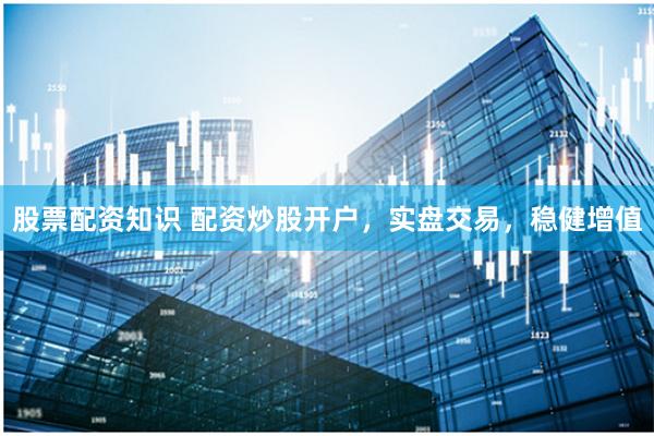 股票配资知识 配资炒股开户，实盘交易，稳健增值