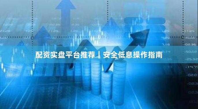 配资实盘平台推荐｜安全低息操作指南