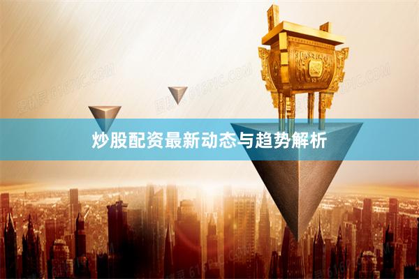 炒股配资最新动态与趋势解析